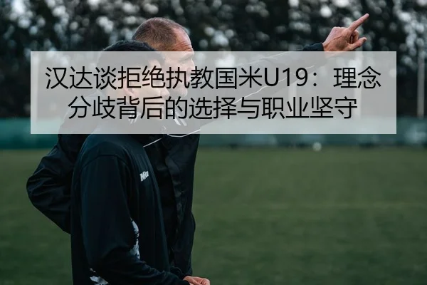 汉达谈拒绝执教国米U19：理念分歧背后的选择与职业坚守