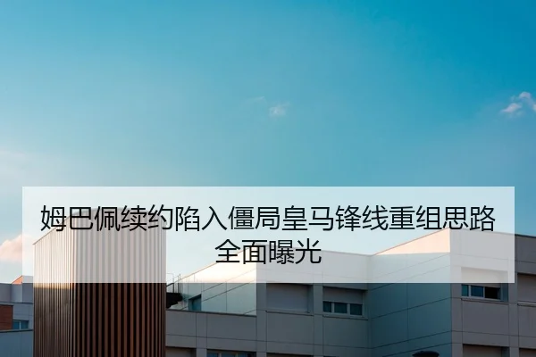 姆巴佩续约陷入僵局皇马锋线重组思路全面曝光
