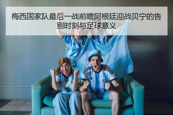 梅西国家队最后一战前瞻阿根廷迎战贝宁的告别时刻与足球意义