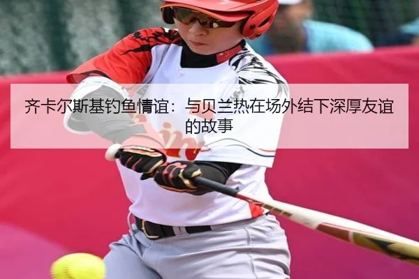 齐卡尔斯基钓鱼情谊：与贝兰热在场外结下深厚友谊的故事